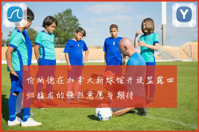 伦纳德在加拿大新球馆开设显露回归猛龙的强烈意愿与期待