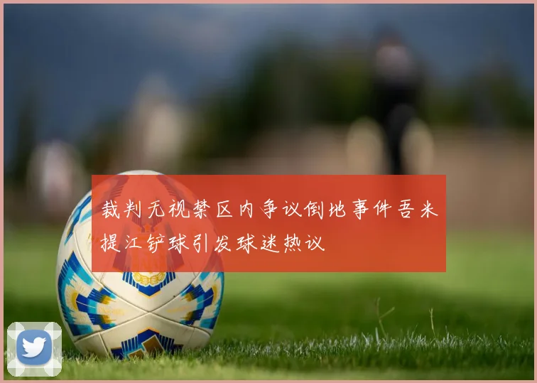 裁判无视禁区内争议倒地事件吾米提江铲球引发球迷热议