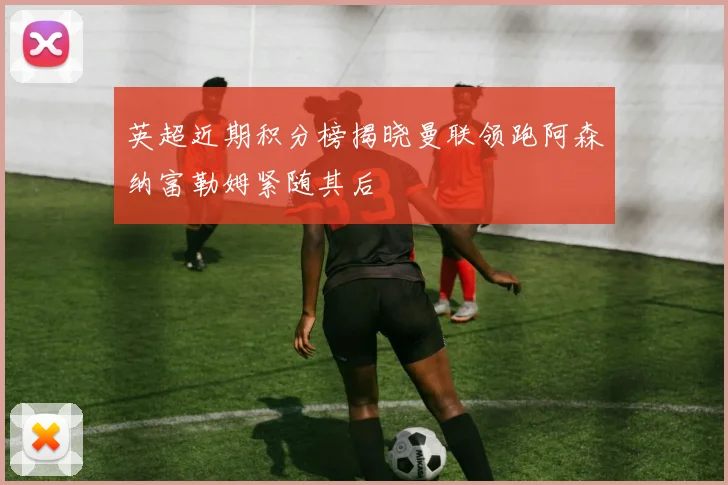 英超近期积分榜揭晓曼联领跑阿森纳富勒姆紧随其后
