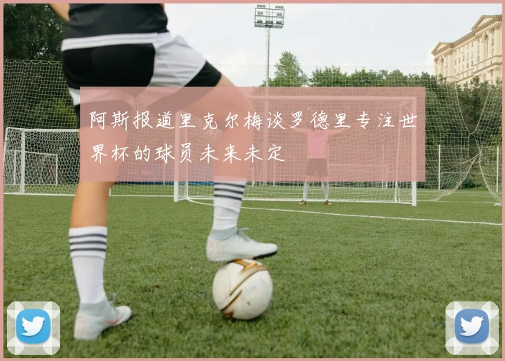 阿斯报道里克尔梅谈罗德里专注世界杯的球员未来未定