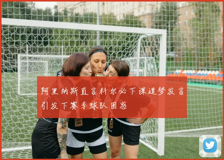 阿里纳斯直言科尔必下课追梦发言引发下赛季球队困惑