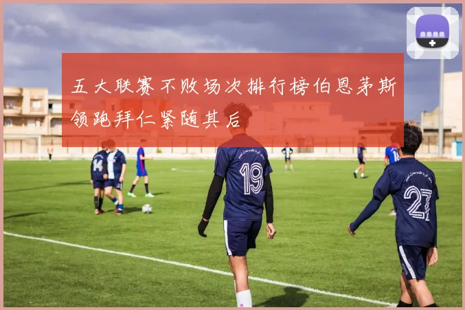 五大联赛不败场次排行榜伯恩茅斯领跑拜仁紧随其后
