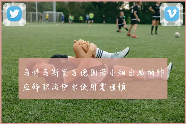 马特乌斯直言德国若小组出局纳帅应辞职诺伊尔使用需谨慎