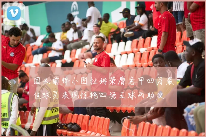 国米前锋小图拉姆荣膺意甲四月最佳球员表现惊艳四场五球两助攻