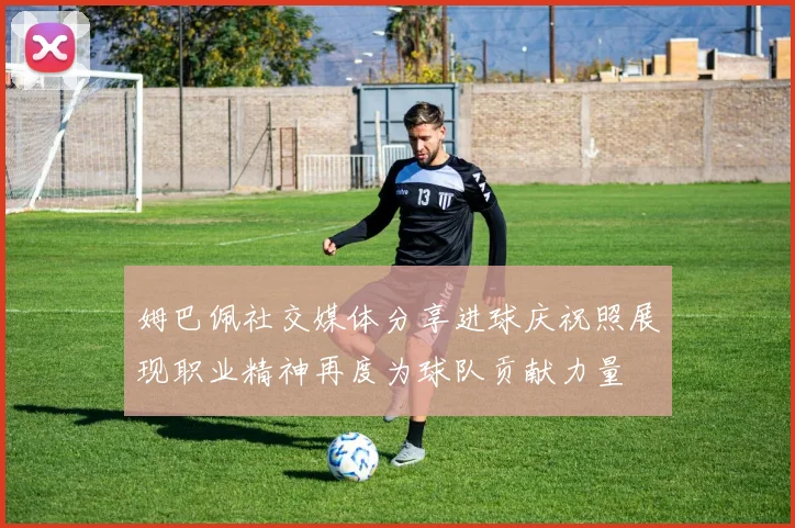 姆巴佩社交媒体分享进球庆祝照展现职业精神再度为球队贡献力量