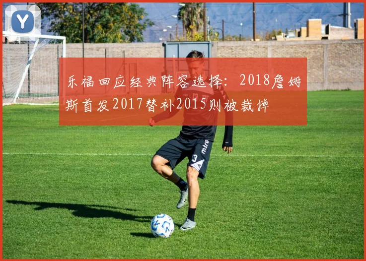 乐福回应经典阵容选择：2018詹姆斯首发2017替补2015则被裁掉