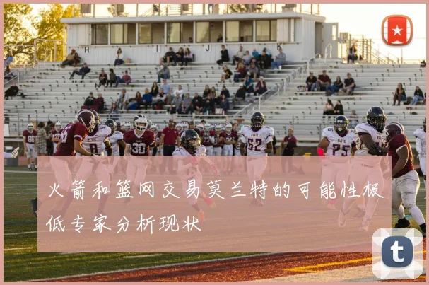 火箭和篮网交易莫兰特的可能性极低专家分析现状