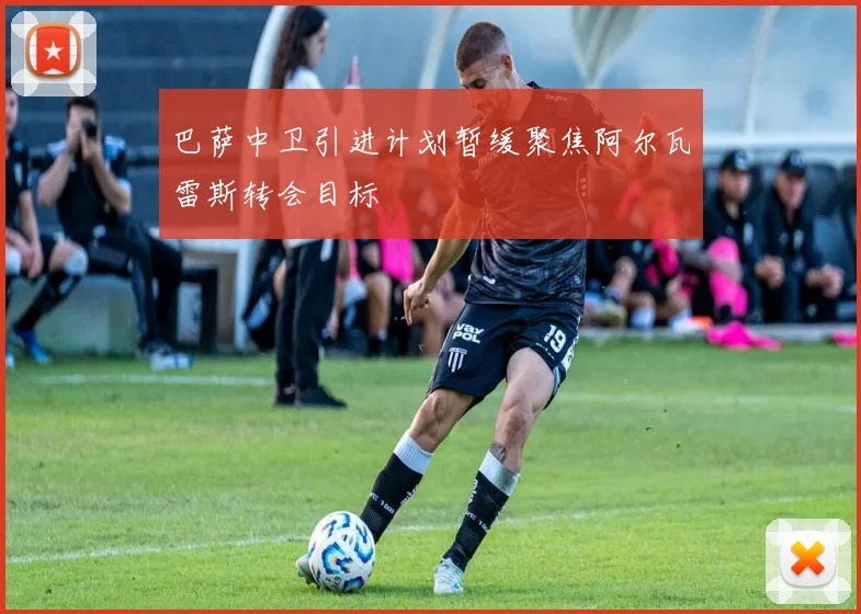 巴萨中卫引进计划暂缓聚焦阿尔瓦雷斯转会目标