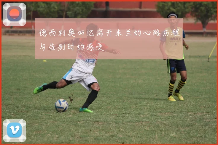 德西利奥回忆离开米兰的心路历程与告别时的感受