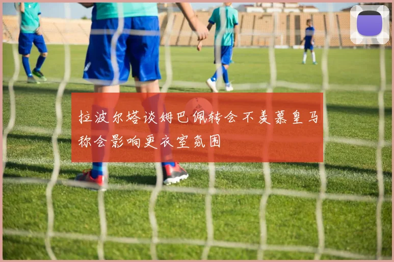 拉波尔塔谈姆巴佩转会不羡慕皇马称会影响更衣室氛围