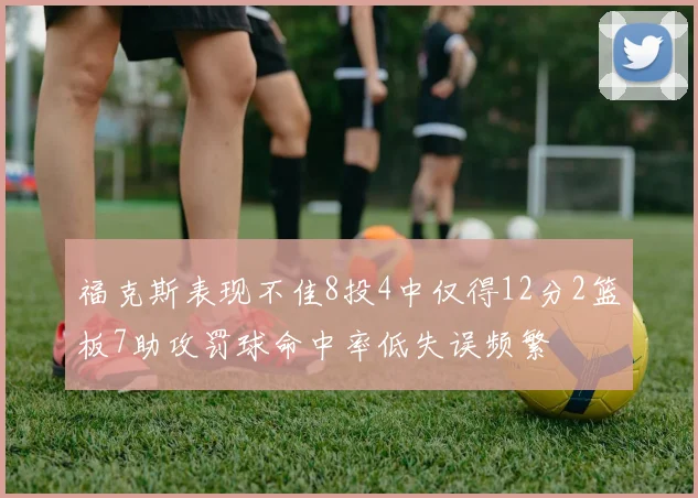 福克斯表现不佳8投4中仅得12分2篮板7助攻罚球命中率低失误频繁
