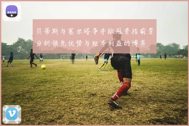 贝蒂斯与塞尔塔争夺欧冠资格前景分析领先优势与经济利益的博弈